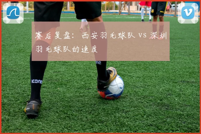 赛后复盘：西安羽毛球队 vs 深圳羽毛球队的速度