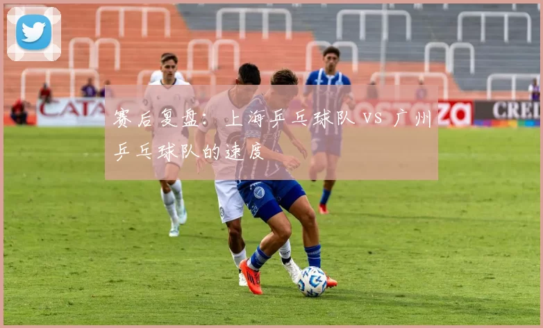 赛后复盘：上海乒乓球队 vs 广州乒乓球队的速度