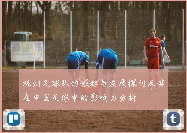 杭州足球队的崛起与发展探讨及其在中国足球中的影响力分析