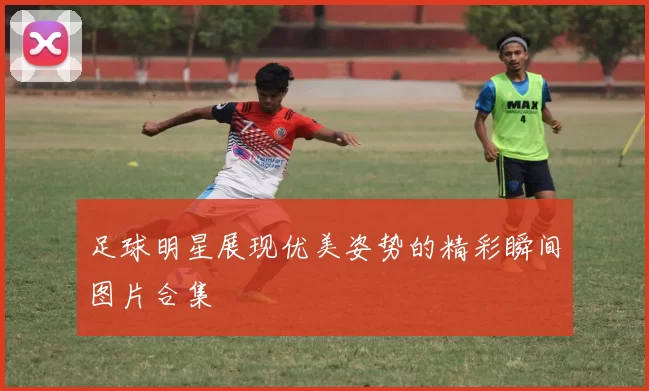 足球明星展现优美姿势的精彩瞬间图片合集
