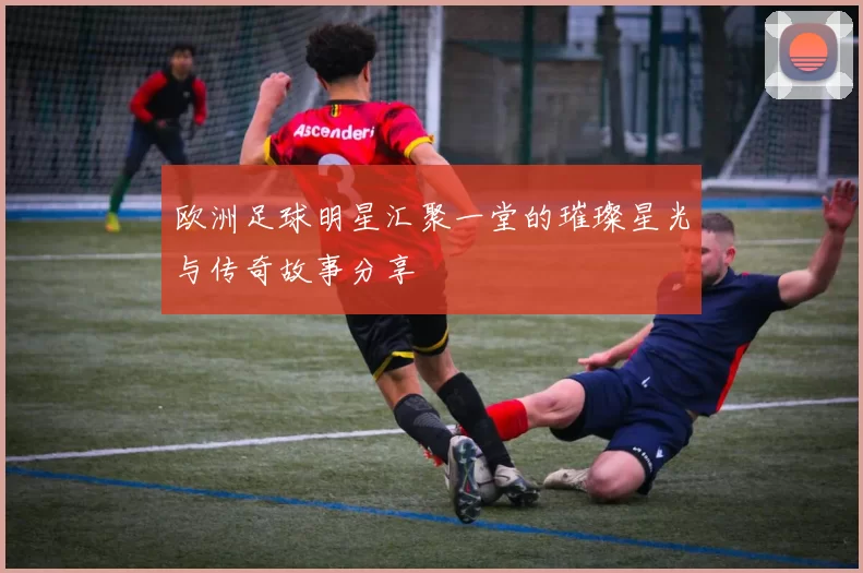 欧洲足球明星汇聚一堂的璀璨星光与传奇故事分享