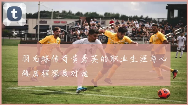 羽毛球传奇黄秀英的职业生涯与心路历程深度对话