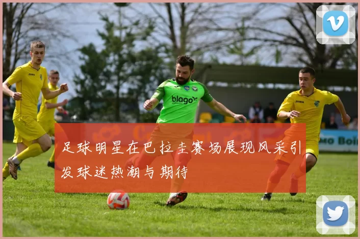 足球明星在巴拉圭赛场展现风采引发球迷热潮与期待