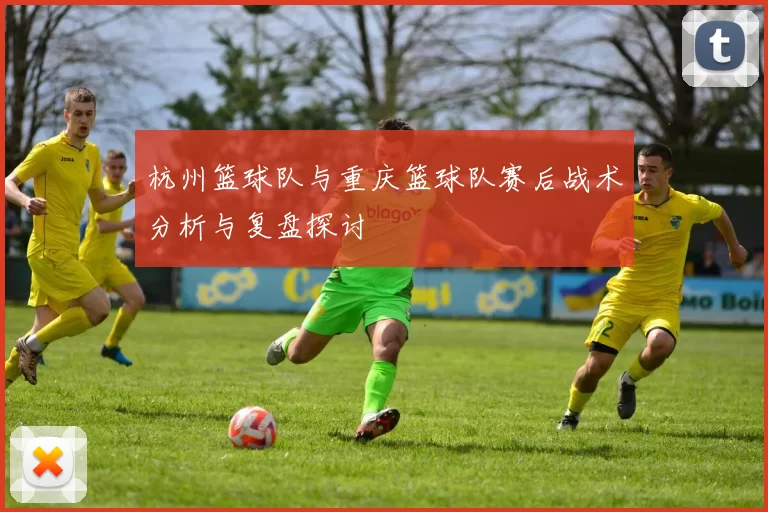 杭州篮球队与重庆篮球队赛后战术分析与复盘探讨