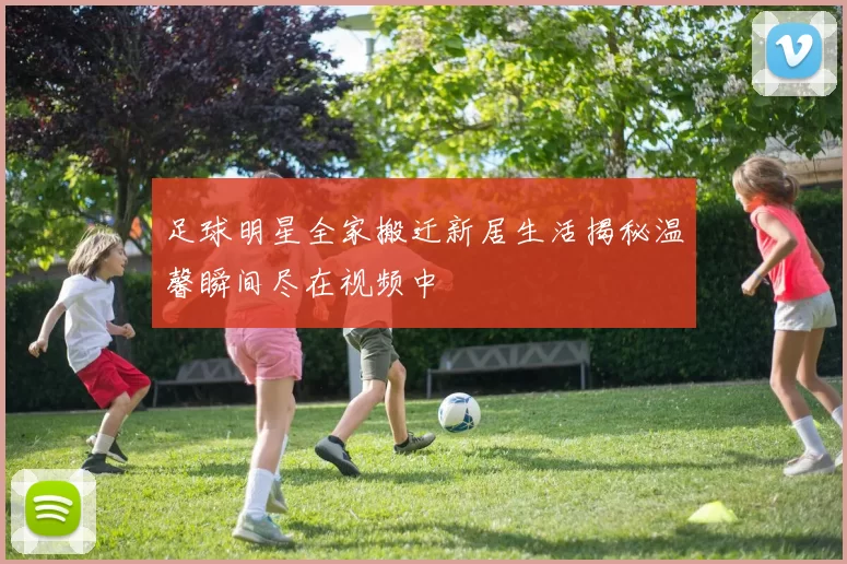 足球明星全家搬迁新居生活揭秘温馨瞬间尽在视频中